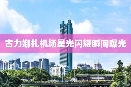 古力娜扎機(jī)場(chǎng)星光閃耀瞬間曝光