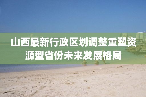 山西最新行政區(qū)劃調(diào)整重塑資源型省份未來發(fā)展格局