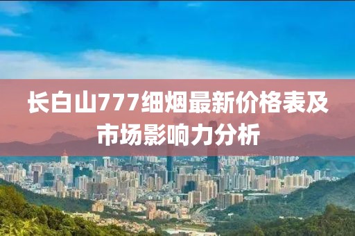 長(zhǎng)白山777細(xì)煙最新價(jià)格表及市場(chǎng)影響力分析