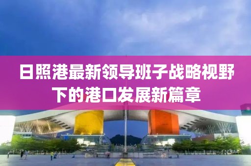 日照港最新領(lǐng)導班子戰(zhàn)略視野下的港口發(fā)展新篇章