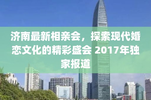 濟南最新相親會，探索現(xiàn)代婚戀文化的精彩盛會 2017年獨家報道