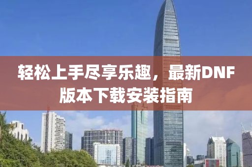 輕松上手盡享樂趣，最新DNF版本下載安裝指南