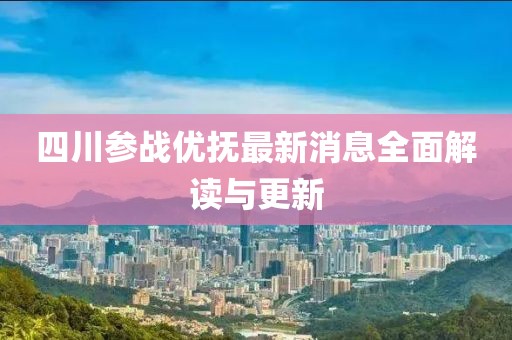 四川參戰(zhàn)優(yōu)撫最新消息全面解讀與更新