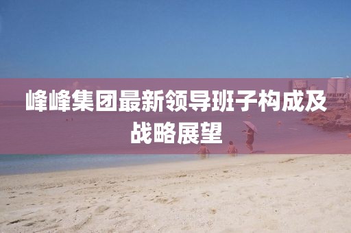 峰峰集團最新領(lǐng)導班子構(gòu)成及戰(zhàn)略展望