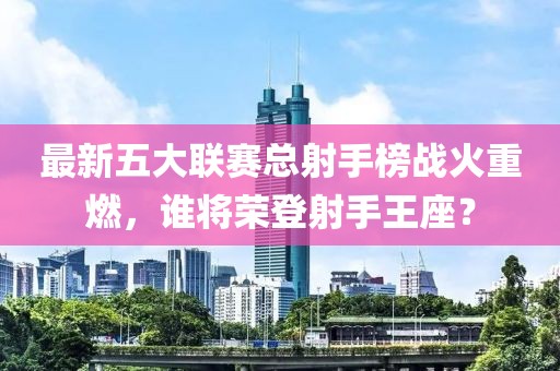 最新五大聯(lián)賽總射手榜戰(zhàn)火重燃，誰將榮登射手王座？
