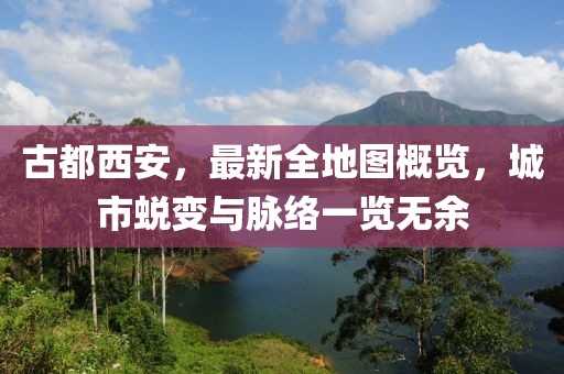 古都西安，最新全地圖概覽，城市蛻變與脈絡一覽無余