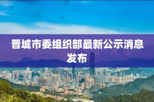 晉城市委組織部最新公示消息發(fā)布