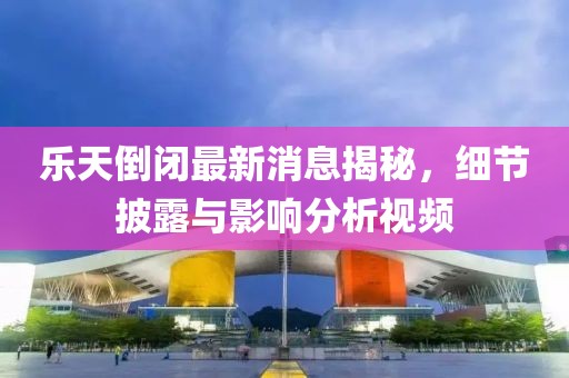 樂(lè)天倒閉最新消息揭秘，細(xì)節(jié)披露與影響分析視頻