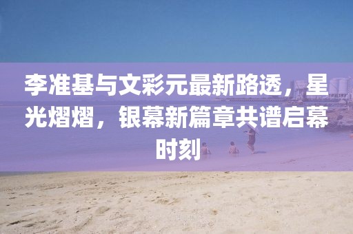 李準(zhǔn)基與文彩元最新路透，星光熠熠，銀幕新篇章共譜啟幕時刻