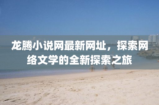 龍騰小說網(wǎng)最新網(wǎng)址，探索網(wǎng)絡(luò)文學(xué)的全新探索之旅