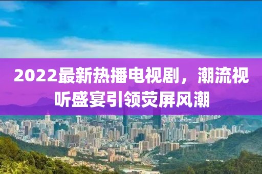 2022最新熱播電視劇，潮流視聽盛宴引領(lǐng)熒屏風(fēng)潮