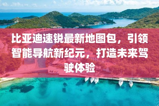 比亞迪速銳最新地圖包，引領(lǐng)智能導(dǎo)航新紀(jì)元，打造未來(lái)駕駛體驗(yàn)