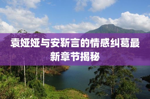 袁婭婭與安靳言的情感糾葛最新章節(jié)揭秘