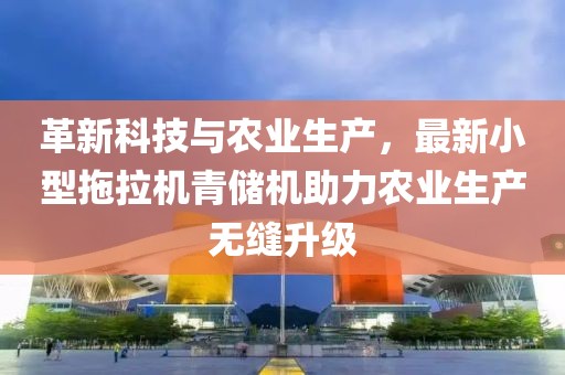 革新科技與農(nóng)業(yè)生產(chǎn)，最新小型拖拉機青儲機助力農(nóng)業(yè)生產(chǎn)無縫升級