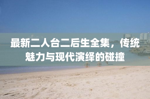 最新二人臺(tái)二后生全集，傳統(tǒng)魅力與現(xiàn)代演繹的碰撞
