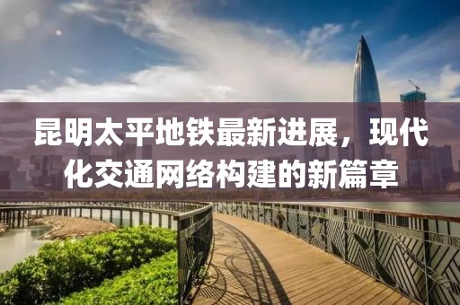 昆明太平地鐵最新進(jìn)展，現(xiàn)代化交通網(wǎng)絡(luò)構(gòu)建的新篇章