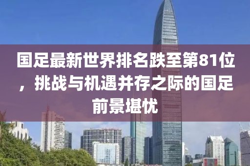 國(guó)足最新世界排名跌至第81位，挑戰(zhàn)與機(jī)遇并存之際的國(guó)足前景堪憂