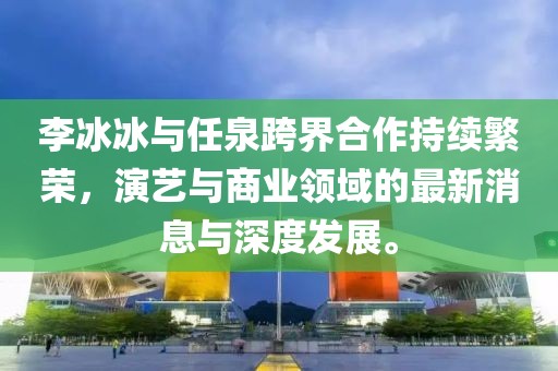李冰冰與任泉跨界合作持續(xù)繁榮，演藝與商業(yè)領(lǐng)域的最新消息與深度發(fā)展。