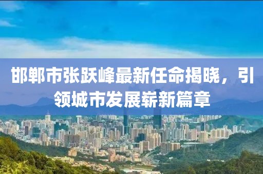 邯鄲市張躍峰最新任命揭曉，引領(lǐng)城市發(fā)展嶄新篇章