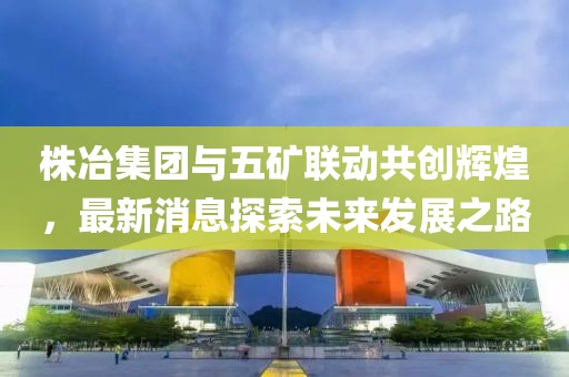 株冶集團(tuán)與五礦聯(lián)動(dòng)共創(chuàng)輝煌，最新消息探索未來發(fā)展之路
