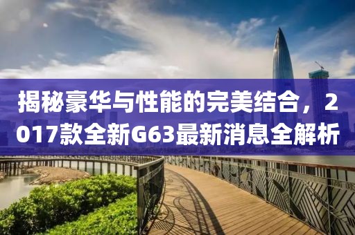 揭秘豪華與性能的完美結(jié)合，2017款全新G63最新消息全解析