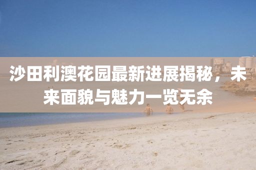 沙田利澳花園最新進展揭秘，未來面貌與魅力一覽無余