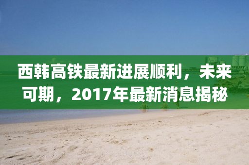西韓高鐵最新進(jìn)展順利，未來(lái)可期，2017年最新消息揭秘