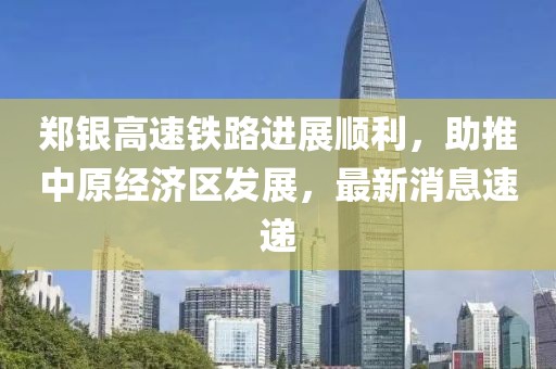 鄭銀高速鐵路進(jìn)展順利，助推中原經(jīng)濟(jì)區(qū)發(fā)展，最新消息速遞