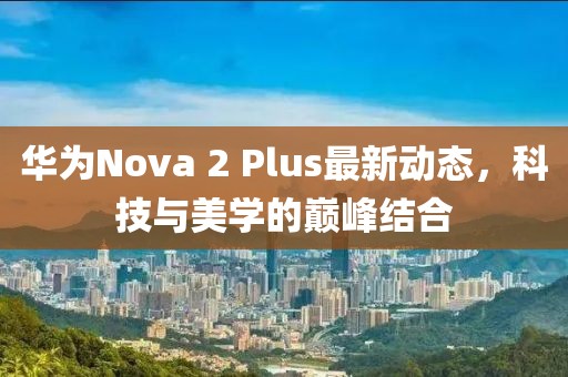 華為Nova 2 Plus最新動(dòng)態(tài)，科技與美學(xué)的巔峰結(jié)合