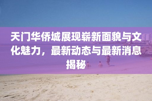 天門華僑城展現(xiàn)嶄新面貌與文化魅力，最新動態(tài)與最新消息揭秘