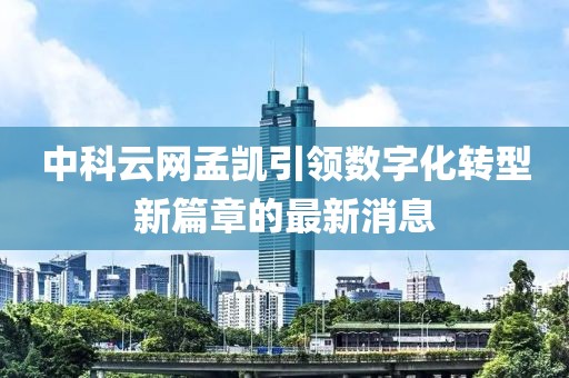 中科云網(wǎng)孟凱引領(lǐng)數(shù)字化轉(zhuǎn)型新篇章的最新消息