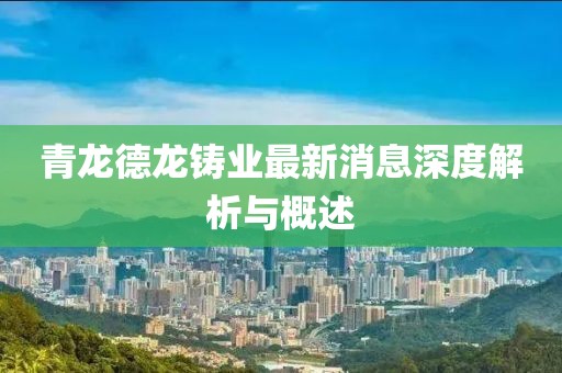 青龍德龍鑄業(yè)最新消息深度解析與概述