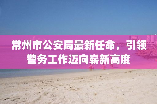 常州市公安局最新任命，引領(lǐng)警務(wù)工作邁向嶄新高度