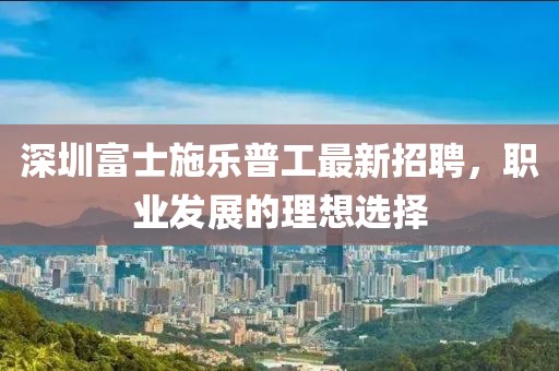 深圳富士施樂普工最新招聘，職業(yè)發(fā)展的理想選擇