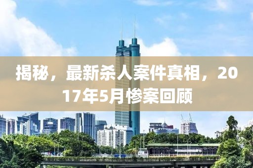 揭秘，最新殺人案件真相，2017年5月慘案回顧
