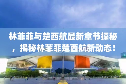 林菲菲與楚西航最新章節(jié)探秘，揭秘林菲菲楚西航新動(dòng)態(tài)！