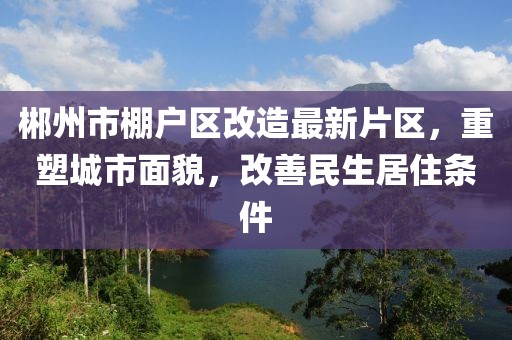 郴州市棚戶區(qū)改造最新片區(qū)，重塑城市面貌，改善民生居住條件