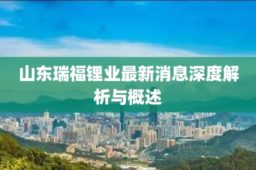 山東瑞福鋰業(yè)最新消息深度解析與概述