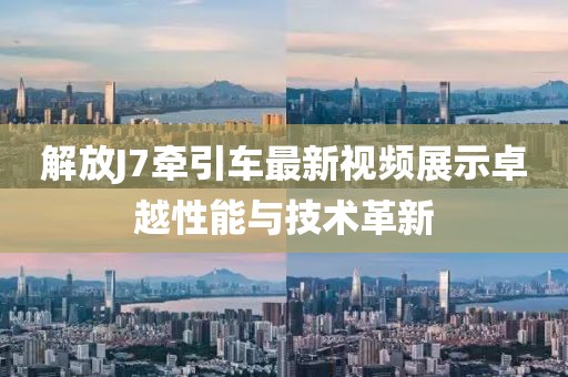 解放J7牽引車(chē)最新視頻展示卓越性能與技術(shù)革新