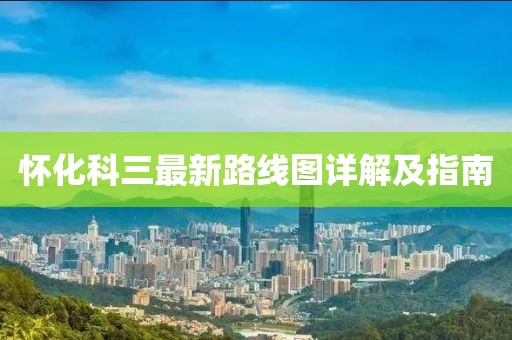 懷化科三最新路線圖詳解及指南