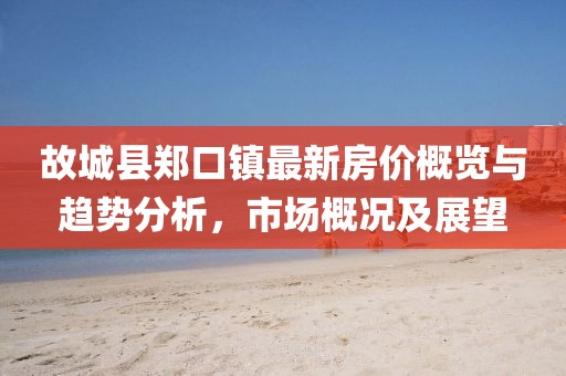 故城縣鄭口鎮(zhèn)最新房?jī)r(jià)概覽與趨勢(shì)分析，市場(chǎng)概況及展望