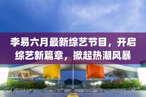 李易六月最新綜藝節(jié)目，開啟綜藝新篇章，掀起熱潮風(fēng)暴
