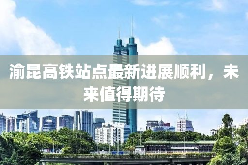 渝昆高鐵站點(diǎn)最新進(jìn)展順利，未來值得期待