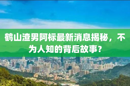 鶴山渣男阿標最新消息揭秘，不為人知的背后故事？