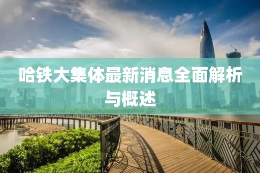 哈鐵大集體最新消息全面解析與概述