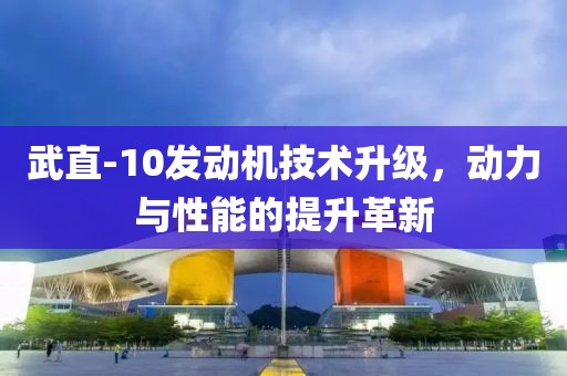 武直-10發(fā)動(dòng)機(jī)技術(shù)升級(jí)，動(dòng)力與性能的提升革新