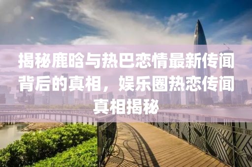 揭秘鹿晗與熱巴戀情最新傳聞背后的真相，娛樂圈熱戀傳聞真相揭秘