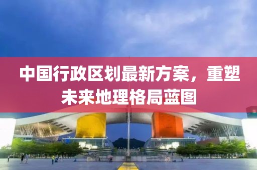 中國(guó)行政區(qū)劃最新方案，重塑未來(lái)地理格局藍(lán)圖