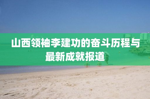 山西領(lǐng)袖李建功的奮斗歷程與最新成就報(bào)道