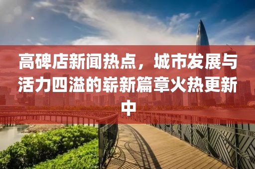 高碑店新聞熱點(diǎn)，城市發(fā)展與活力四溢的嶄新篇章火熱更新中